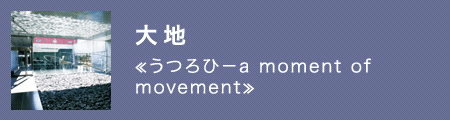 大地　≪うつろひ－a moment of movement≫